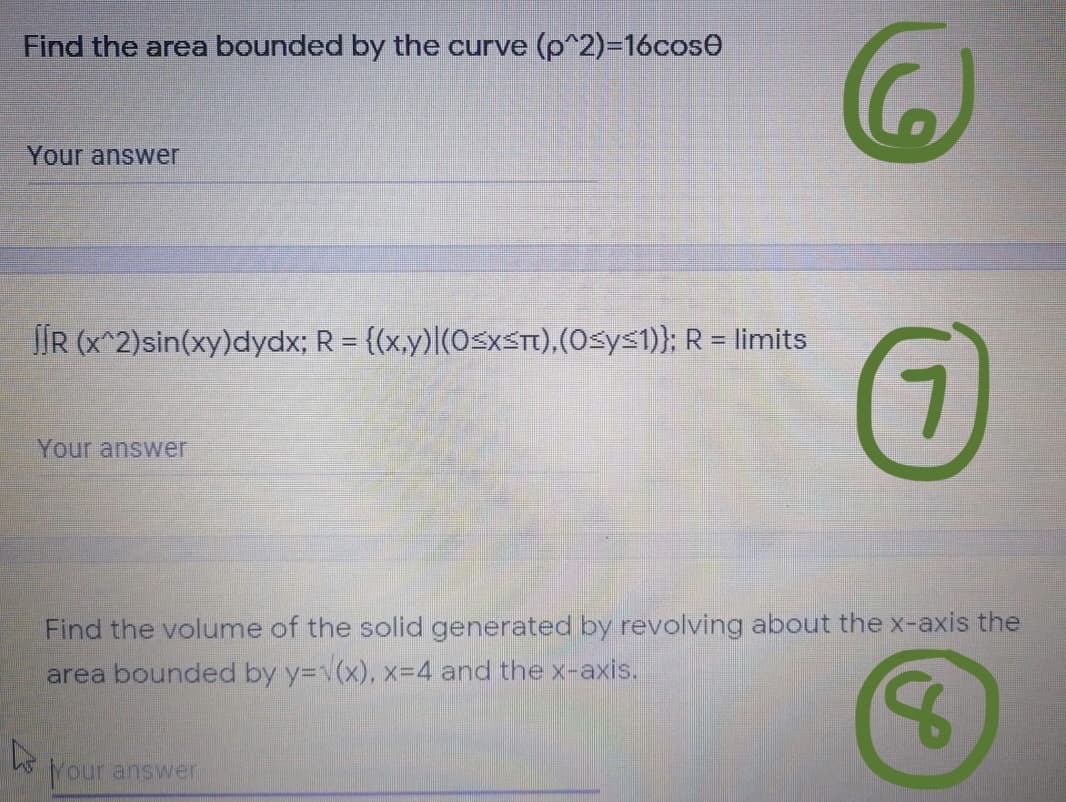 Find the area bounded by the curve (p^2)-16cose
Your answer
JIR (x^2)sin(xy)dydx; R = {(x,y)|(0SXST),(0sys1)}; R = limits
7.
Your answer
Find the volume of the solid generated by revolving about the x-axis the
area bounded by y=v(x), x=D4 and the x-axis.
Your answer
