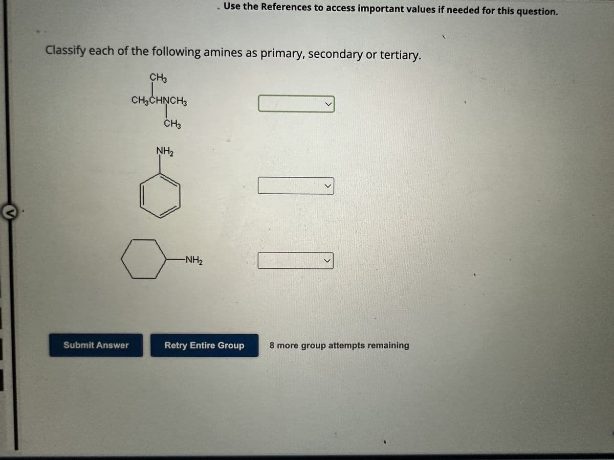 V
Classify each of the following amines as primary, secondary or tertiary.
Submit Answer
CH3
CH3CHNCH3
CH3
NH₂
. Use the References to access important values if needed for this question.
-NH₂
Retry Entire Group
V
8 more group attempts remaining