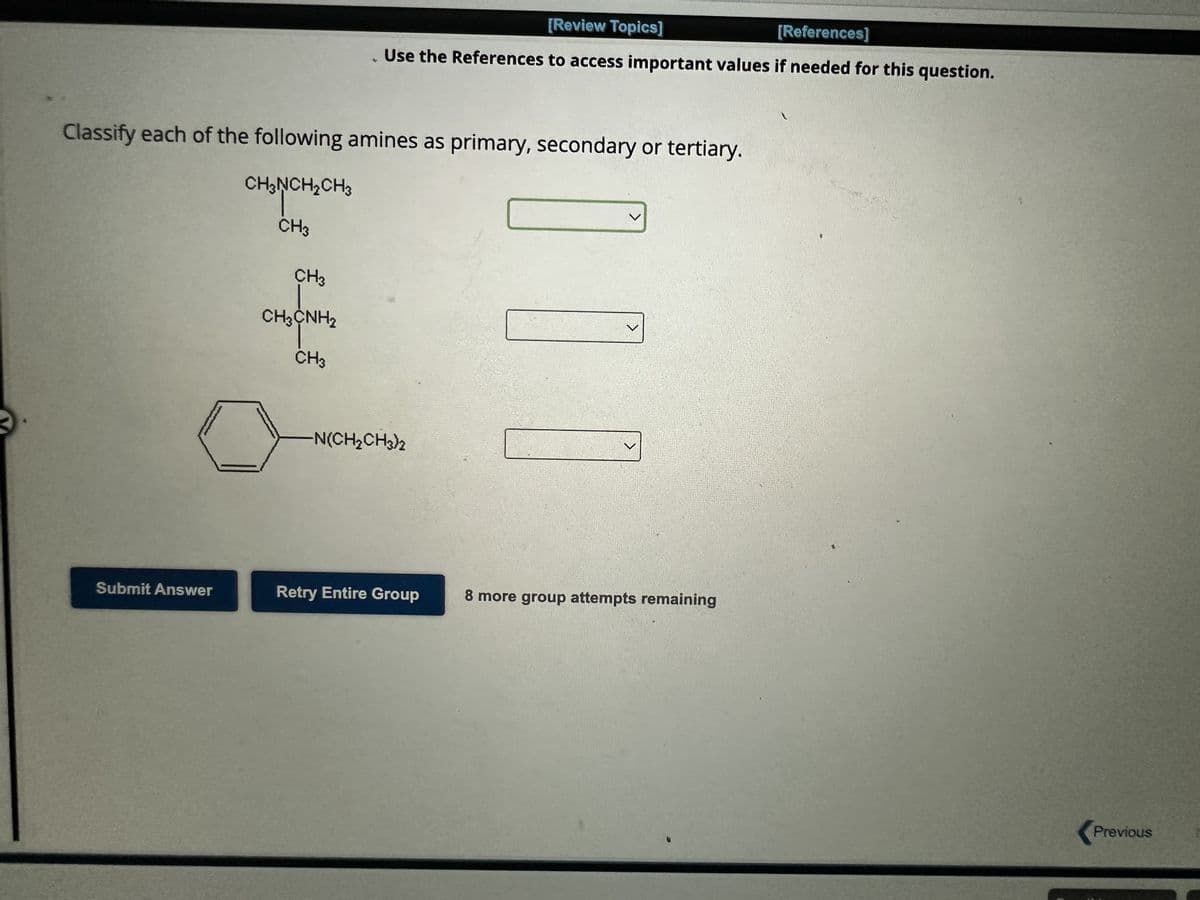 Submit Answer
[Review Topics]
[References]
. Use the References to access important values if needed for this question.
Classify each of the following amines as primary, secondary or tertiary.
CH₂NCH₂CH3
CH3
CH3
CH3CNH,
CH3
-N(CH₂CH3)2
<
Retry Entire Group
V
8 more group attempts remaining
Previous