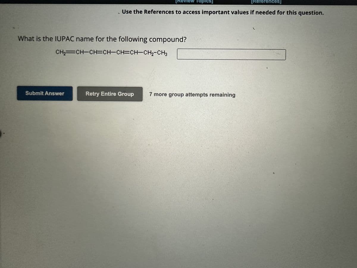 Submit Answer
[Review Topics]
[References]
Use the References to access important values if needed for this question.
What is the IUPAC name for the following compound?
CH₂=CH-CH=CH-CH=CH-CH₂-CH3
Retry Entire Group
7 more group attempts remaining