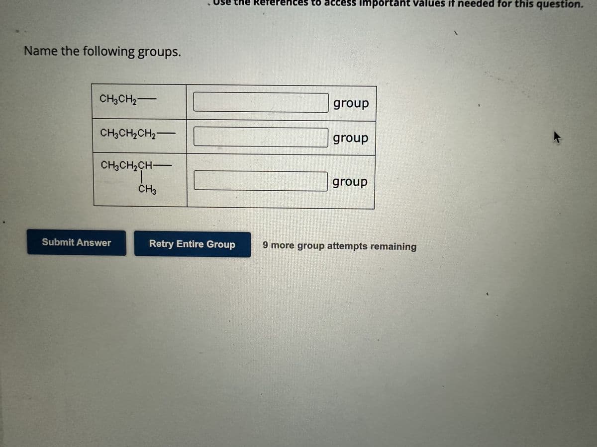 Name the following groups.
CH₂CH₂-
CH3CH₂CH₂-
CH3CH₂CH-
Submit Answer
CH3
. Use the References to access important values if needed for this question.
Retry Entire Group
group
group
group
9 more group attempts remaining