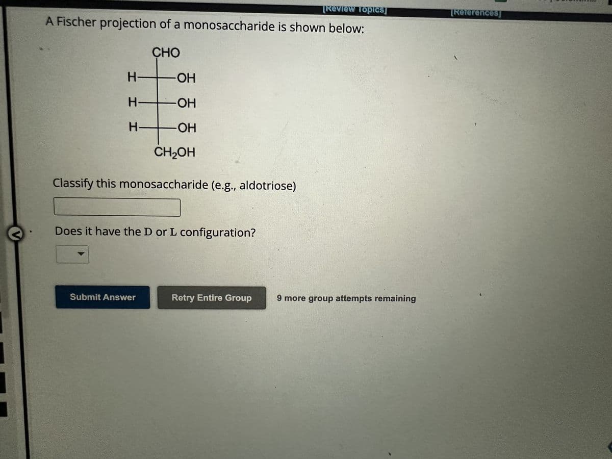 V
[Review Topics]
A Fischer projection of a monosaccharide is shown below:
CHO
H-
H
H
-OH
-OH
-OH
CH₂OH
Classify this monosaccharide (e.g., aldotriose)
Does it have the D or L configuration?
Submit Answer
Retry Entire Group
9 more group attempts remaining
[References]