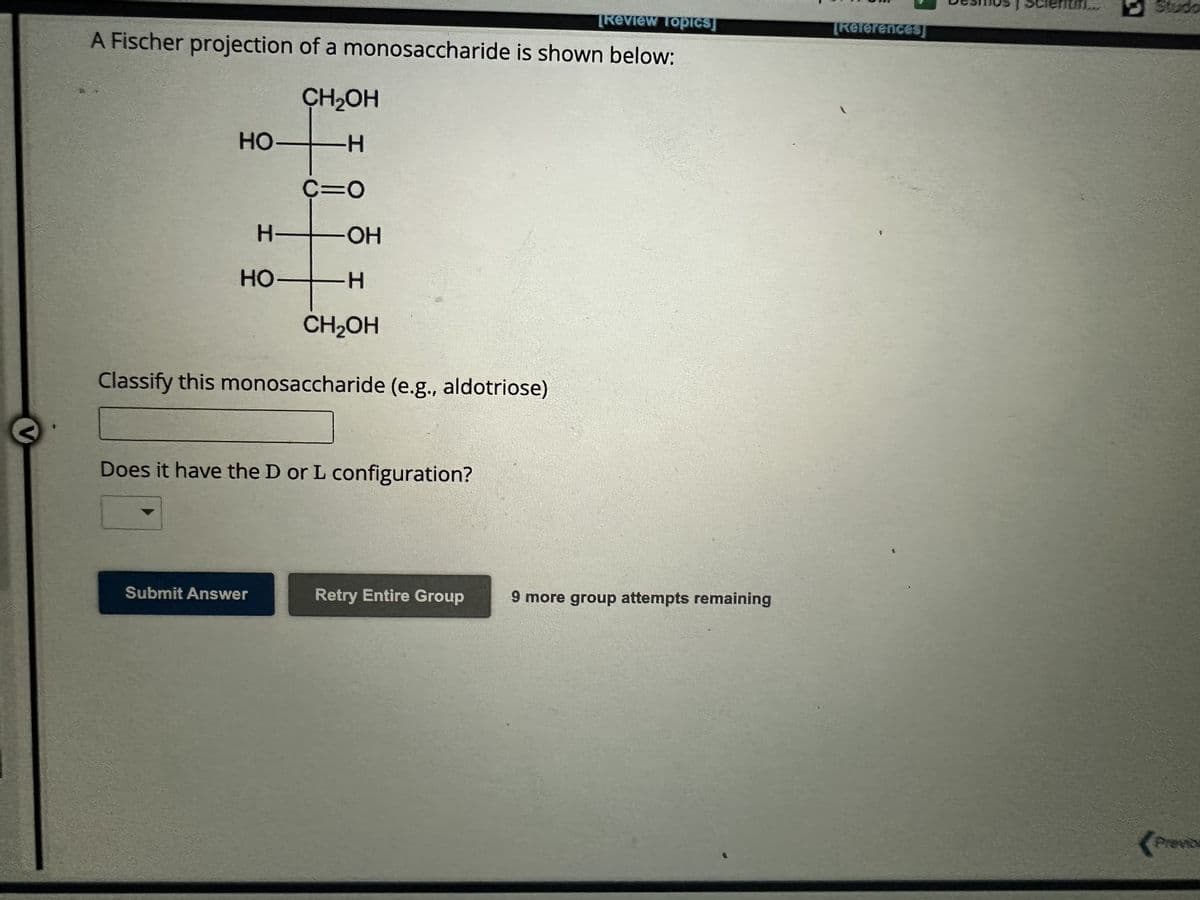 [Review Topics]
A Fischer projection of a monosaccharide is shown below:
HO
HO
CH₂OH
-H
C=O
H TOH
-H
CH₂OH
Classify this monosaccharide (e.g., aldotriose)
Does it have the D or L configuration?
Submit Answer
Retry Entire Group
9 more group attempts remaining
[References]
Desmos scientif...
Studo
Previos