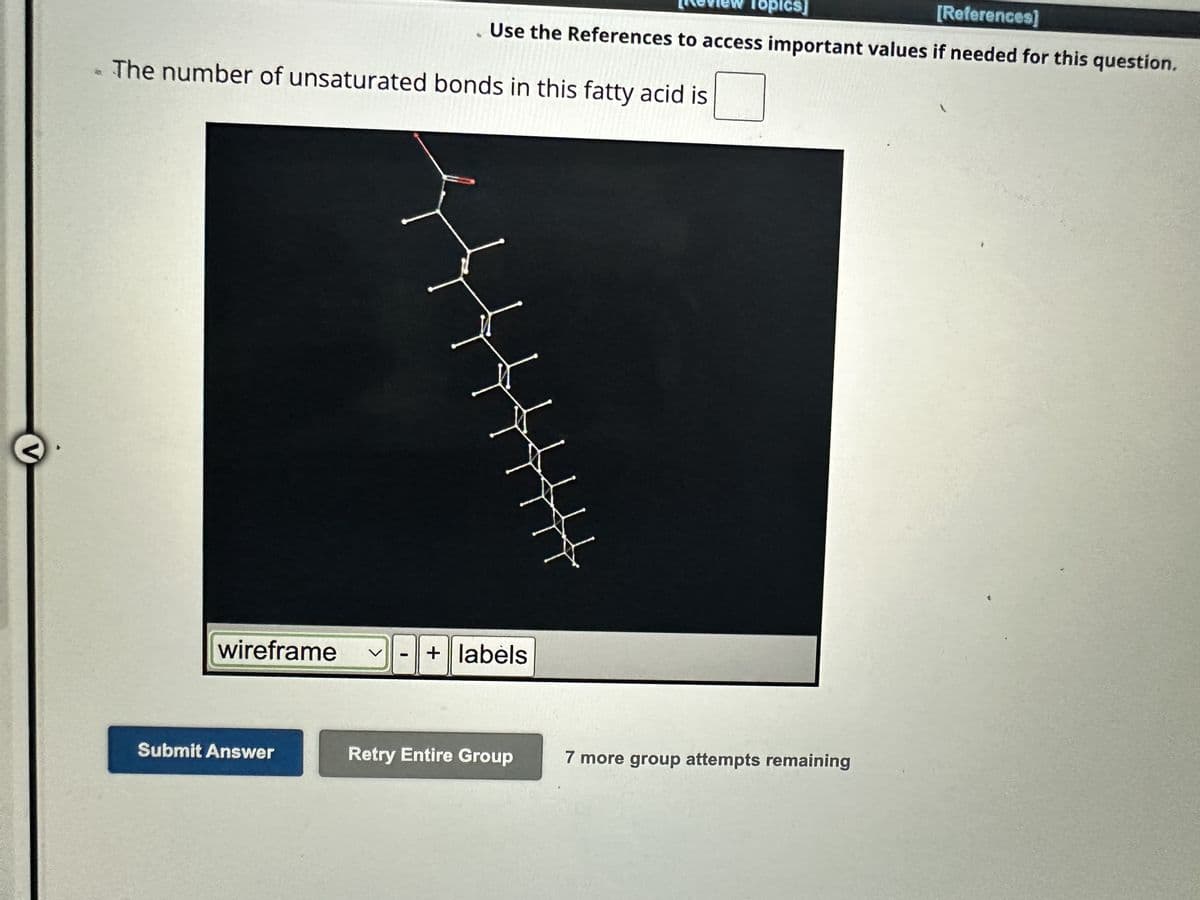 V
- The number of unsaturated bonds in this fatty acid is
wireframe
Submit Answer
[Review Topics]
[References]
Use the References to access important values if needed for this question.
-
+ labels
Retry Entire Group
4444444
7 more group attempts remaining