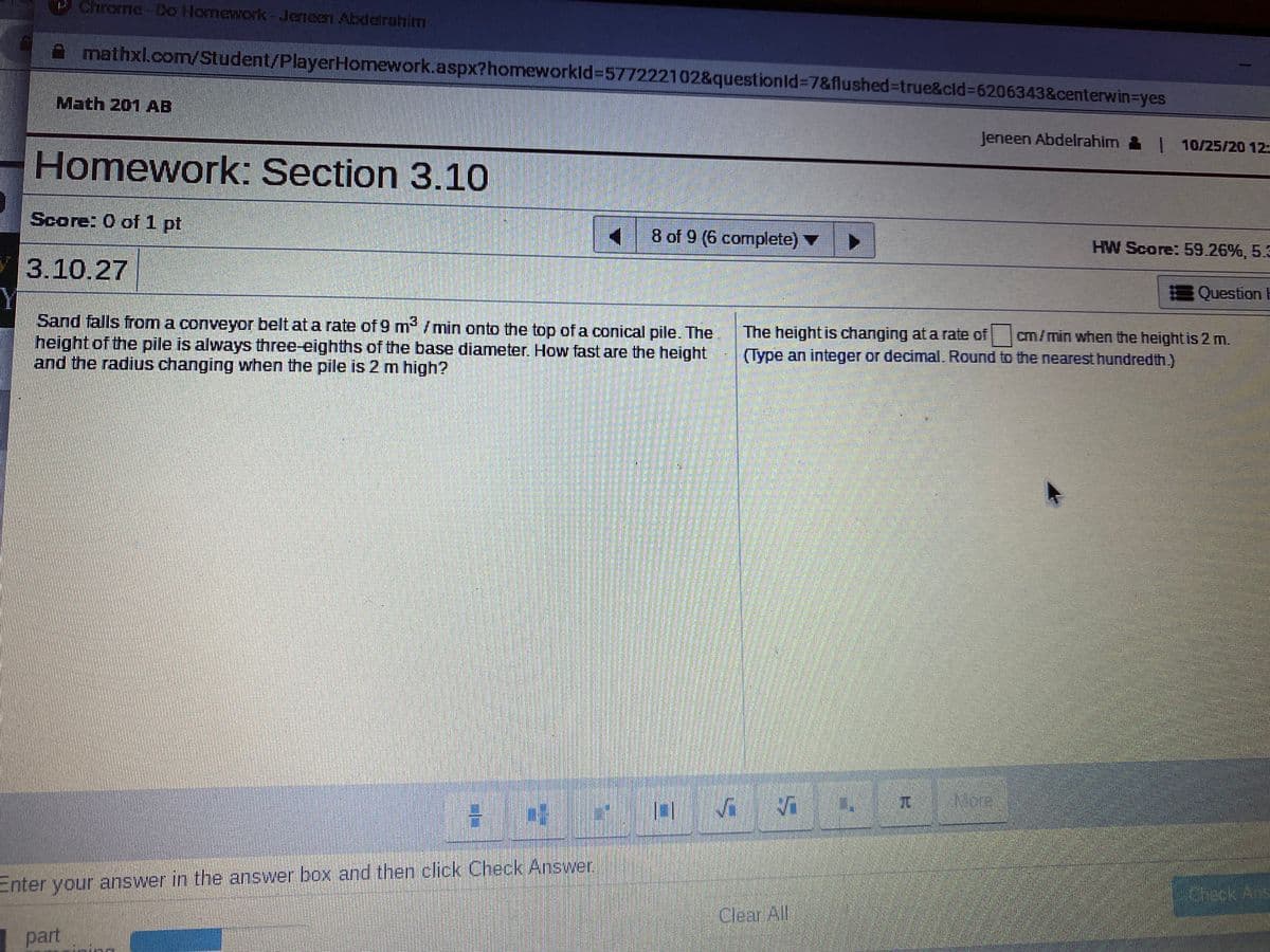 PChrome-Do Homewok-Jeneen Abdeirahim
mathxl.com/Student/PlayerHomework.aspx?homeworkld%3=577222102&questionId%3D7&flushed%-Dtrue&cld%3D6206343&centerwin3Dyes
Math 201 AB
Jeneen Abdelrahim & 10/25/20 12:
Homework: Section 3.10
Score: O of 1 pt
8 of 9 (6 complete) ▼
HW Score: 59.26%, 5.3
у 3.10.27
Y
Sand falls from a conveyor belt at a rate of 9 m /min onto the top of a conical pile. The
height of the pile is always three-eighths of the base diameter. How fast are the height
and the radius changing when the pile is 2 m high?
EQuestion H
The height is changing at a rate of
(Type an integer or decimal. Round to the nearest hundredth.)
cm/min when the height is 2 m.
Vi
Nere
Enter your answer in the answer box and then click Check Answer,
eck Ars
Clear All
part
