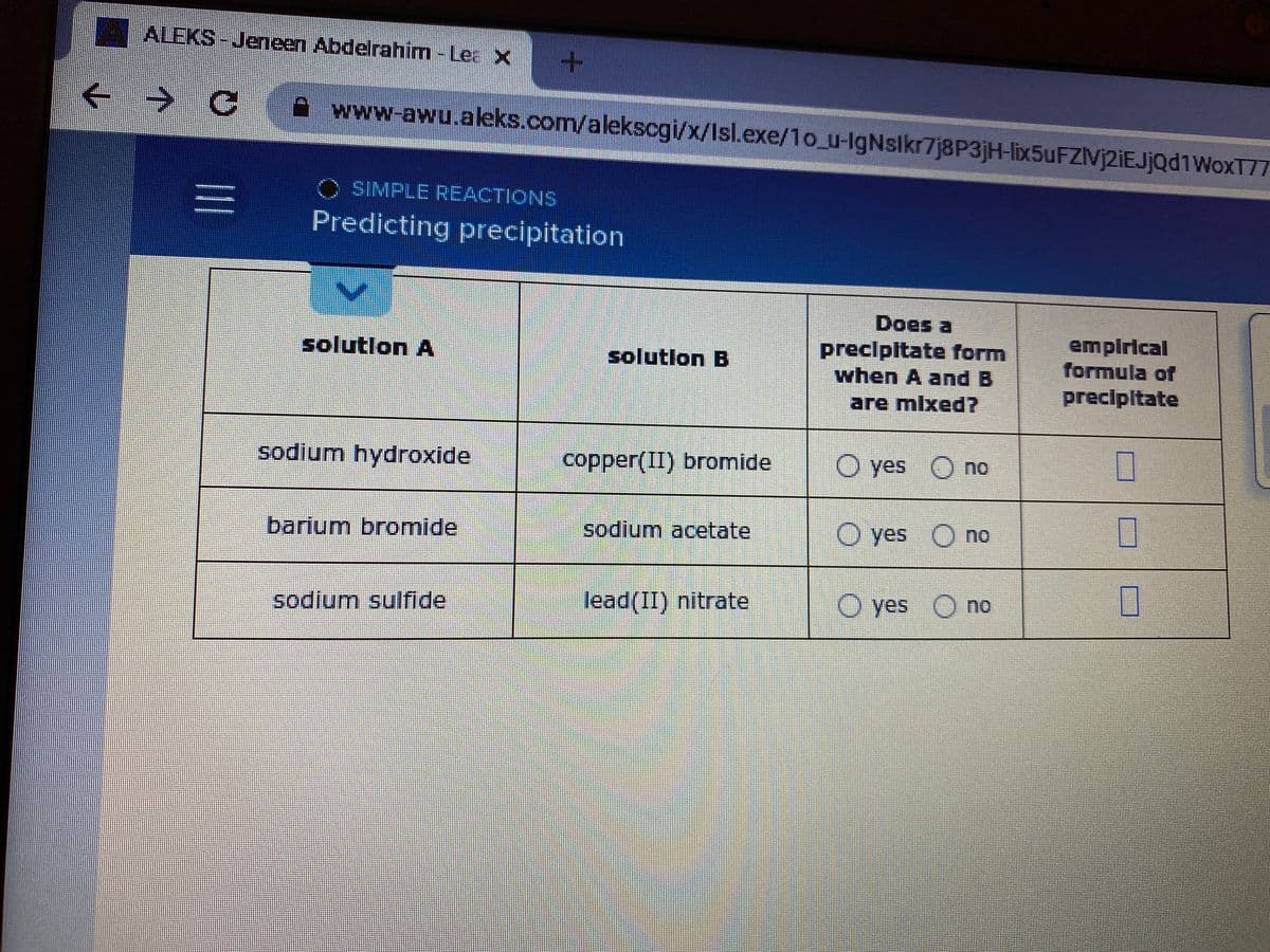 ALEKS-Jeneen Abdelrahim - Lea X
Awww-awu.aleks.com/alekscgi/x/Isl.exe/1o_u-IgNslkr7j8P3jH-lix5uFZIVj2iEJjQd1WoxT7T
O SIMPLE REACTIONS
Predicting precipitation
Does a
precipitate form
when A and B
empirical
formula of
solutlon A
solutlon B
are mlxed?
precipltate
sodium hydroxide
copper(II) bromide
O yes O no
barium bromide
sodium acetate
O yes O no
口
nu.
sodium sulfide
lead(II) nitrate
O yes O no
