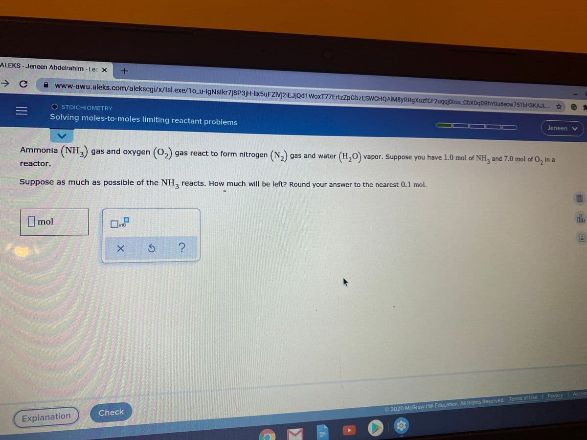 ALEKS - Jeneen Abdelrahim - Lea X
->
www-awu.aleks.com/alekscgi/x/Isl.exe/1o_u-IgNslkr7j8P3jH-lix5uFZIVj2iEJjQd1WoxT77ErtzZpGbzESWCHQAIM8yRRgXuzfCF2uqqj0tou_CbXDqDRhYOu6ecw75TbH3KAJL
O STOICHIOMETRY
三
Solving moles-to-moles limiting reactant problems
Jeneen v
Ammonia (NH,) gas and oxygen (0,) gas react to form nitrogen (N,) gas and water (H,0) vapor. Suppose you have 1.0 mol of NH, and 7.0 mol of O, In a
reactor.
Suppose as much as possible of the NH, reacts. How much will be left? Round your answer to the nearest 0.1 mol.
mol
ロ
db
[x10
Access
2020 McGraw-Hill Education. All Rights Reserved. Terms of Use Privacy
Check
Explanation
