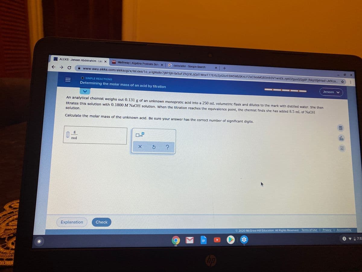 ALEKS - Jeneen Abdelrahim - Lea X
M Mathway | Algebra Problem Solv x
G calculator - Google Search
www-awu.aleks.com/alekscgi/x/Isl.exe/1o_u-IgNslkr7j8P3jH-lix5uFZIVj2iEJjąd1WoxT77ErtzZpGbzESW5WbSKnLFZsC3exMQB3mh3V1wnEkspKCZguoQQgdP_fbkp5Sj4HadiJkfKcs.
SIMPLE REACTIONS
Determining the molar mass of an acid by titration
Jeneen V
An analytical chemist welghs out 0.131 g of an unknown monoprotic acid into a 250 mL volumetric flask and dilutes to the mark with distilled water. She then
titrates this solution with 0.1800 M NaOH solution. When the titration reaches the equivalence polnt, the chemist finds she has added 8.5 mL of NaOH
solution.
Calculate the molar mass of the unknown acid. Be sure your answer has the correct number of significant digits.
alb
x10
mol
Ar
Explanation
Check
2020 McGraw-Hill Education. All Rights Reserved. Terms of Use Privacy | Accessibility
| 7:52
