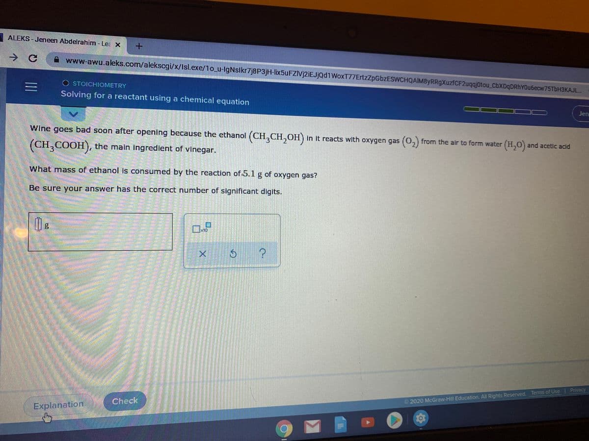 ALEKS - Jeneen Abdelrahim - Lea x
A www-awu.aleks.com/alekscgi/x/Isl.exe/1o u-IgNslkr7j8P3jH-lix5uFZIVj2iEJjQd1WoxT77ErtzZpGbzESWCHQAIM8yRRgXuzfCF2uqajotou CbXDqDRhYOu6ecw75TbH3KAJL..
O STOICHIOMETRY
Solving for a reactant using a chemical equation
Jen
Wine goes bad soon after opening because the ethanol (CH,CH,OH) in it reacts with oxygen gas (0,) from the air to form water (H,0) and acetic acid
(CH,COOH), the main ingredient of vinegar.
What mass of ethanol is consumed by the reaction of 5.1 g of oxygen gas?
Be sure your answer has the correct number of significant digits.
Privacy
Check
2020 McGraw-Hill Education. All Rights Reserved. Terms of Use
Explanation
三I
