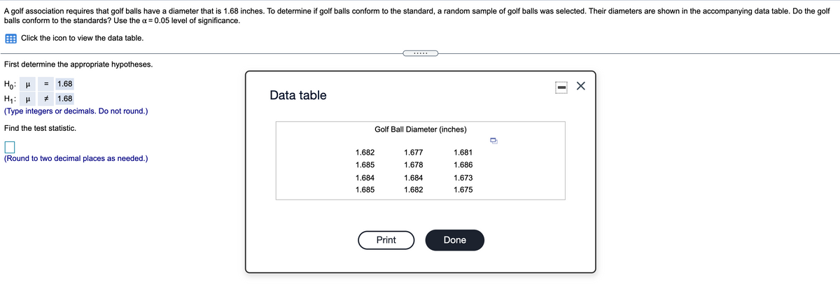 A golf association requires that golf balls have a diameter that is 1.68 inches. To determine if golf balls conform to the standard, a random sample of golf balls was selected. Their diameters are shown in the accompanying data table. Do the golf
balls conform to the standards? Use the a = 0.05 level of significance.
Click the icon to view the data table.
.....
First determine the appropriate hypotheses.
Ho: H
1.68
Data table
H1:
1.68
(Type integers or decimals. Do not round.)
Find the test statistic.
Golf Ball Diameter (inches)
1.682
1.677
1.681
(Round to two decimal places as needed.)
1.685
1.678
1.686
1.684
1.684
1.673
1.685
1.682
1.675
Print
Done
