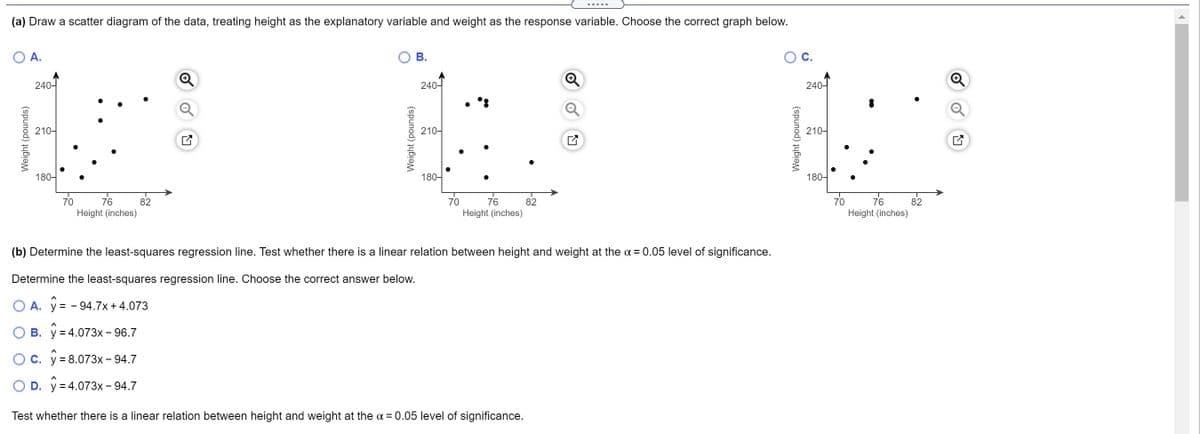 .....
(a) Draw a scatter diagram of the data, treating height as the explanatory variable and weight as the response variable. Choose the correct graph below.
A.
В.
240-
240-
240-
210-
210-
210-
180-
180-
180-
70
76
82
70
76
82
70
76
82
Height (inches)
Height (inches)
Height (inches)
(b) Determine the least-squares regression line. Test whether there is a linear relation between height and weight at the a = 0.05 level of significance.
Determine the least-squares regression line. Choose the correct answer below.
O A. y = - 94.7x +4.073
B. y = 4.073x - 96.7
Oc. y= 8.073x- 94.7
O D. y = 4.073x - 94.7
Test whether there is a linear relation between height and weight at the a = 0.05 level of significance.
Weight (pounds)
Weight (pounds)
Weight (pounds)
