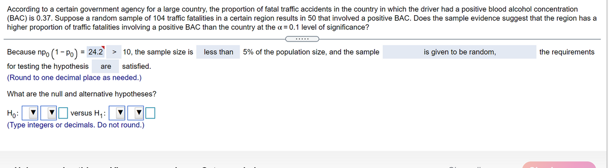 According to a certain government agency for a large country, the proportion of fatal traffic accidents in the country in which the driver had a positive blood alcohol concentration
(BAC) is 0.37. Suppose a random sample of 104 traffic fatalities in a certain region results in 50 that involved a positive BAC. Does the sample evidence suggest that the region has a
higher proportion of traffic fatalities involving a positive BAC than the country at the a = 0.1 level of significance?
.....
Because npo (1 - Po) = 24.2
> 10, the sample size is
less than
5% of the population size, and the sample
is given to be random,
the requirements
for testing the hypothesis
are
satisfied.
(Round to one decimal place as needed.)
What are the null and alternative hypotheses?
versus H1:
Ho:
(Type integers or decimals. Do not round.)
