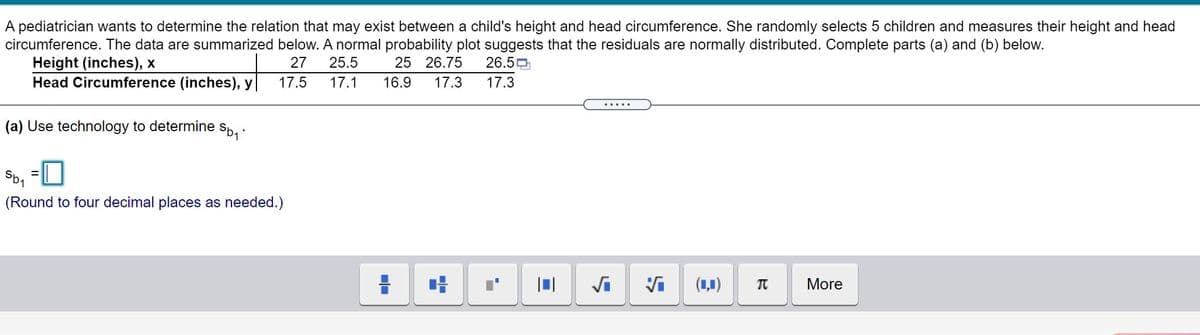 A pediatrician wants to determine the relation that may exist between a child's height and head circumference. She randomly selects 5 children and measures their height and head
circumference. The data are summarized below. A normal probability plot suggests that the residuals are normally distributed. Complete parts (a) and (b) below.
Height (inches), x
Head Circumference (inches), y
27
25.5
25 26.75
26.50
17.5
17.1
16.9
17.3
17.3
(a) Use technology to determine
(Round to four decimal places as needed.)
Vi
(1,1)
More
