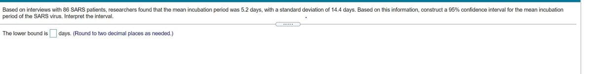 Based on interviews with 86 SARS patients, researchers found that the mean incubation period was 5.2 days, with a standard deviation of 14.4 days. Based on this information, construct a 95% confidence interval for the mean incubation period of the SARS virus. Interpret the interval.

The lower bound is \(\boxed{ }\) days. (Round to two decimal places as needed.)