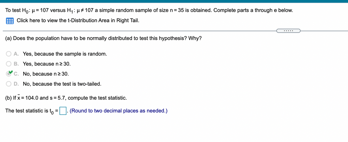 To test Ho: µ = 107 versus H,: µ+ 107 a simple random sample of size n= 35 is obtained. Complete parts a through e below.
Click here to view the t-Distribution Area in Right Tail.
.....
(a) Does the population have to be normally distributed to test this hypothesis? Why?
O A. Yes, because the sample is random.
B. Yes, because n2 30.
C. No, because n2 30.
D. No, because the test is two-tailed.
(b) If x = 104.0 and s
= 5.7, compute the test statistic.
The test statistic is t, =|. (Round to two decimal places as needed.)
