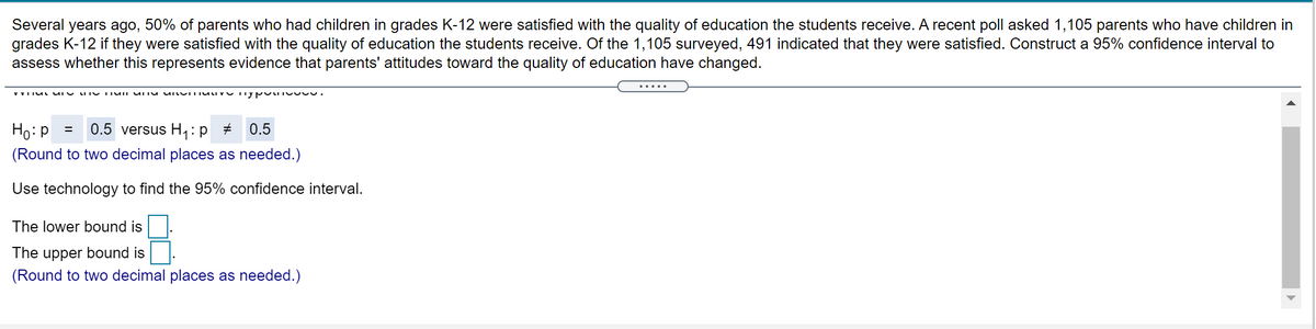 Several years ago, 50% of parents who had children in grades K-12 were satisfied with the quality of education the students receive. A recent poll asked 1,105 parents who have children in
grades K-12 if they were satisfied with the quality of education the students receive. Of the 1,105 surveyed, 491 indicated that they were satisfied. Construct a 95% confidence interval to
assess whether this represents evidence that parents' attitudes toward the quality of education have changed.
.....
V VII uL UI Y
Ho:p = 0.5 versus H,: p #
0.5
(Round to two decimal places as needed.)
Use technology to find the 95% confidence interval.
The lower bound is
The upper bound is
(Round to two decimal places as needed.)
