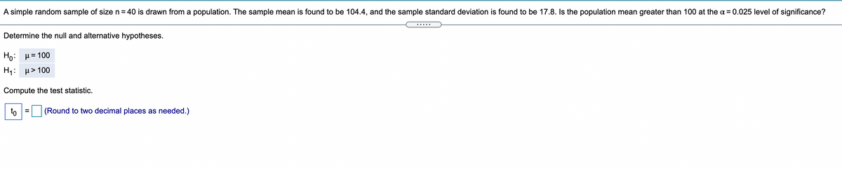 A simple random sample of size n = 40 is drawn from a population. The sample mean is found to be 104.4, and the sample standard deviation is found to be 17.8. Is the population mean greater than 100 at the a = 0.025 level of significance?
Determine the null and alternative hypotheses.
F0: μ= 100
H: μ>100
Compute the test statistic.
to
(Round to two decimal places as needed.)
%3D
