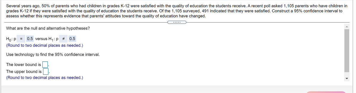 Several years ago, 50% of parents who had children in grades K-12 were satisfied with the quality of education the students receive. A recent poll asked 1,105 parents who have children in
grades K-12 if they were satisfied with the quality of education the students receive. Of the 1,105 surveyed, 491 indicated that they were satisfied. Construct a 95% confidence interval to
assess whether this represents evidence that parents' attitudes toward the quality of education have changed.
.....
What are the null and alternative hypotheses?
Ho: P
0.5 versus H:p +
0.5
(Round to two decimal places as needed.)
Use technology to find the 95% confidence interval.
The lower bound is
The upper bound is
(Round to two decimal places as needed.)
