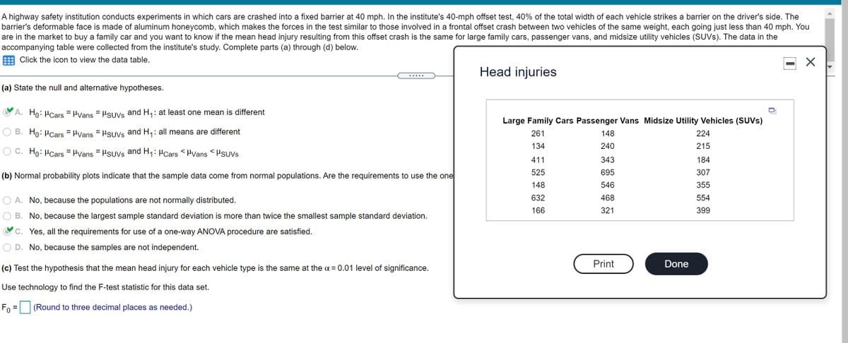 A highway safety institution conducts experiments in which cars are crashed into a fixed barrier at 40 mph. In the institute's 40-mph offset test, 40% of the total width of each vehicle strikes a barrier on the driver's side. The
barrier's deformable face is made of aluminum honeycomb, which makes the forces in the test similar to those involved in a frontal offset crash between two vehicles of the same weight, each going just less than 40 mph. You
are in the market to buy a family car and you want to know if the mean head injury resulting from this offset crash is the same for large family cars, passenger vans, and midsize utility vehicles (SUVS). The data in the
accompanying table were collected from the institute's study. Complete parts (a) through (d) below.
Click the icon to view the data table.
Head injuries
.....
(a) State the null and alternative hypotheses.
A. Ho: HCars = HVans = HsUVs and H,: at least one mean is different
Large Family Cars Passenger Vans Midsize Utility Vehicles (SUVS)
B. Ho: HCars = HVans = HsUVs and H,: all means are different
261
148
224
134
240
215
O C. Ho: HCars = Hvans = Hsuvs and H,: HCars < HVans <Hsuvs
411
343
184
525
695
307
(b) Normal probability plots indicate that the sample data come from normal populations. Are the requirements to use the one
148
546
355
A. No, because the populations are not normally distributed.
632
468
554
166
321
399
B. No, because the largest sample standard deviation is more than twice the smallest sample standard deviation.
C. Yes, all the requirements for use of a one-way ANOVA procedure are satisfied.
D. No, because the samples are not independent.
Print
Done
(c) Test the hypothesis that the mean head injury for each vehicle type is the same at the a = 0.01 level of significance.
Use technology to find the F-test statistic for this data set.
Fo = |(Round to three decimal places as needed.)
