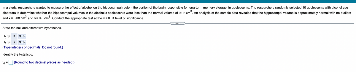 In a study, researchers wanted to measure the effect of alcohol on the hippocampal region, the portion of the brain responsible for long-term memory storage, in adolescents. The researchers randomly selected 10 adolescents with alcohol use
3
disorders to determine whether the hippocampal volumes in the alcoholic adolescents were less than the normal volume of 9.02 cm°. An analysis of the sample data revealed that the hippocampal volume is approximately normal with no outliers
and x= 8.08 cm° and s= 0.8 cm. Conduct the appropriate test at the a = 0.01 level of significance.
.....
State the null and alternative hypotheses.
Ho:H
9.02
H1: µ <
9.02
(Type integers or decimals. Do not round.)
Identify the t-statistic.
to =
(Round to two decimal places as needed.)
%3D
