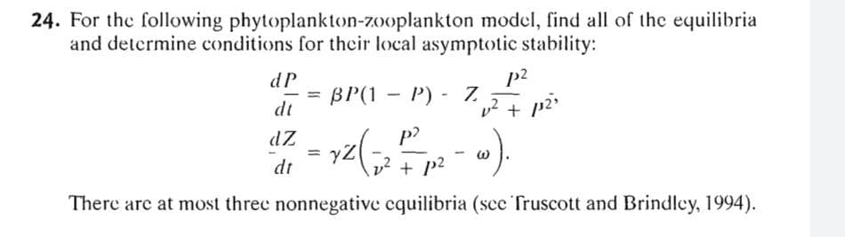 24. For the following phytoplankton-zooplankton model, find all of the equilibria
and determine conditions for their local asymptotic stability:
dP
p2
BP(1 - P) - 7
-
dt
+ p2
dZ
p?
= y2
dt
v2 + p2
There are at most threc nonnegative cquilibria (sce Truscott and Brindley, 1994).
