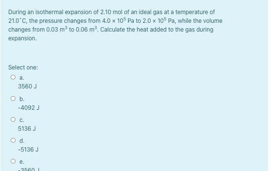 During an isothermal expansion of 2.10 mol of an ideal gas at a temperature of
21.0°C, the pressure changes from 4.0 x 10° Pa to 2.0 x 105 Pa, while the volume
changes from 0.03 m³ to 0.06 m. Calculate the heat added to the gas during
expansion.
Select one:
O a.
3560 J
O b.
-4092 J
O c.
5136 J
d.
-5136 J
O e,
3560 I
