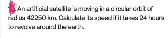 An artificial satellite is moving in a circular orbit of
radius 42250 km. Calculate its speed if it takes 24 hours
to revolve around the earth.