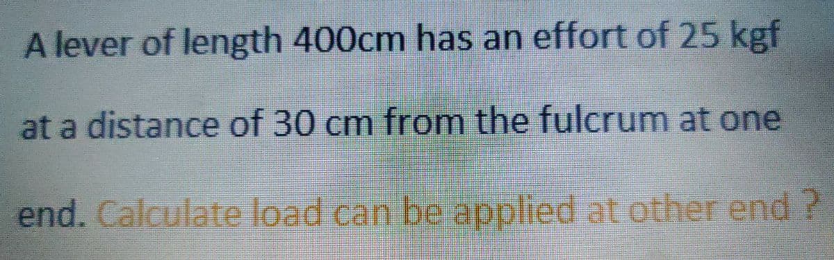 A lever of length 400cm has an effort of 25 kgf
at a distance of 30 cm from the fulcrum at one
end. Calculate load can be applied at other end?