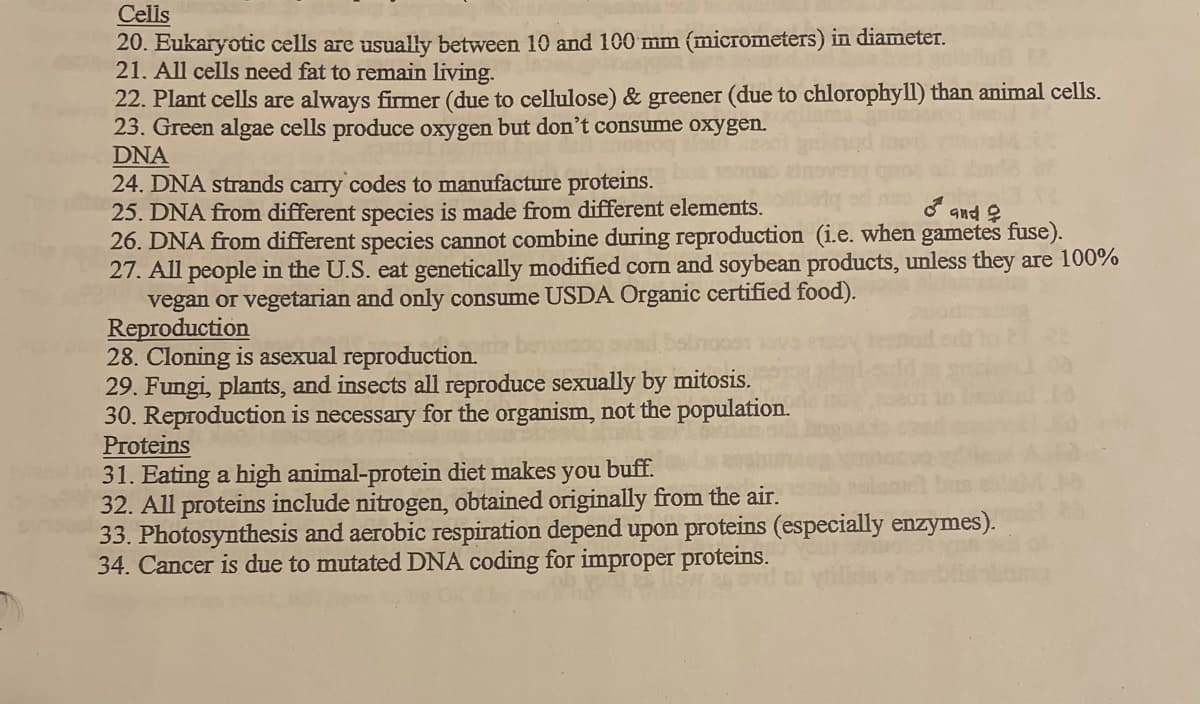 Cells
20. Eukaryotic cells are usually between 10 and 100 mm (micrometers) in diameter.
21. All cells need fat to remain living.
22. Plant cells are always firmer (due to cellulose) & greener (due to chlorophyll) than animal cells.
23. Green algae cells produce oxygen but don't consume oxygen.
DNA
24. DNA strands carry codes to manufacture proteins.
25. DNA from different species is made from different elements.
26. DNA from different species cannot combine during reproduction (i.e. when gametes fuse).
27. All people in the U.S. eat genetically modified corn and soybean products, unless they are 100%
vegan or vegetarian and only consume USDA Organic certified food).
Reproduction
28. Cloning is asexual reproduction.
29. Fungi, plants, and insects all reproduce sexually by mitosis.
30. Reproduction is necessary for the organism, not the population.
Proteins
31. Eating a high animal-protein diet makes
32. All proteins include nitrogen, obtained originally from the air.
33. Photosynthesis and aerobic respiration depend upon proteins (especially enzymes).
34. Cancer is due to mutated DNA coding for improper proteins.
and ?
you
buff.
