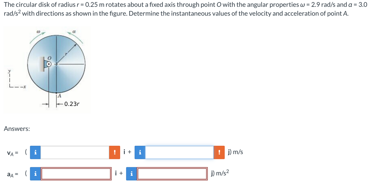 The circular disk of radius r = 0.25 m rotates about a fixed axis through point O with the angular properties w = 2.9 rad/s and a = 3.0
rad/s² with directions as shown in the figure. Determine the instantaneous values of the velocity and acceleration of point A.
L.
Answers:
VA= i
aд =
(i
A
α
0.23r
i +
i +
IN
j) m/s
j) m/s²