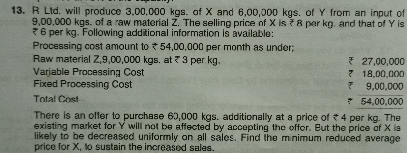 13. R Ltd. will produce 3,00,000 kgs. of X and 6,00,000 kgs. of Y from an input of
9,00,000 kgs. of a raw material Z. The selling price of X is 78 per kg. and that of Y is
6 per kg. Following additional information is available:
Processing cost amount to 54,00,000 per month as under;
Raw material Z,9,00,000 kgs. at 3 per kg.
Variable Processing Cost
Fixed Processing Cost
Ž 27,00,000
18,00,000
* 9,00,000
Ž 54,00,000
Total Cost
There is an offer to purchase 60,000 kgs. additionally at a price of 4 per kg. The
existing market for Y will not be affected by accepting the offer. But the price of X is
likely to be decreased uniformly on all sales. Find the minimum reduced average
price for X, to sustain the increased sales.
