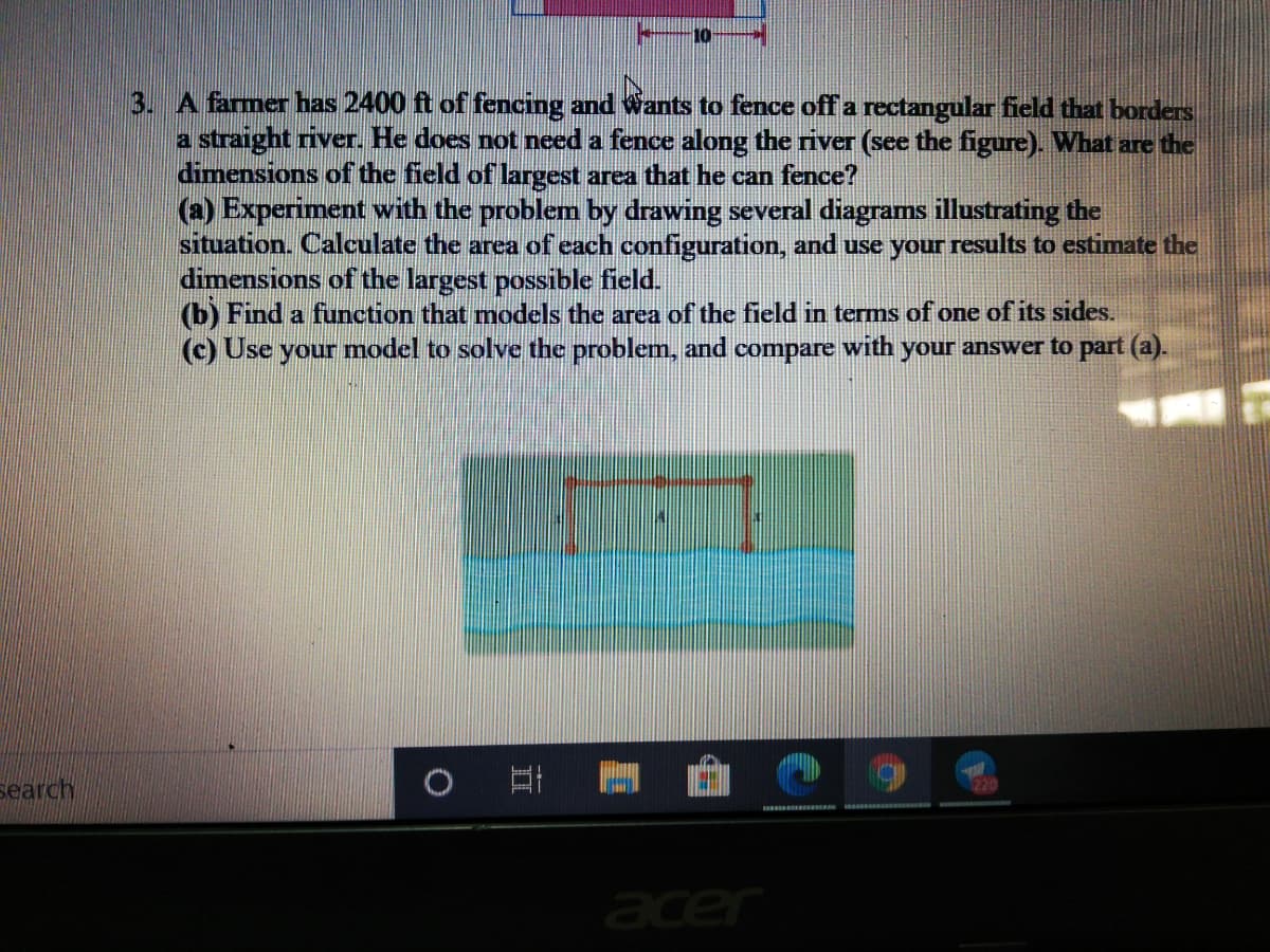 10
3. A farmer has 2400 ft of fencing and Wants to fence off a rectangular field that borders
a straight river. He does not need a fence along the river (see the figure). What are the
dimensions of the field of largest area that he can fence?
(a) Experiment with the problem by drawing several diagrams illustrating the
situation. Calculate the area of each configuration, and use your results to estimate the
dimensions of the largest possible field.
(b) Find a function that models the area of the field in terms of one of its sides.
(c) Use your model to solve the problem, and compare with your answer to part (a).
search
acer
