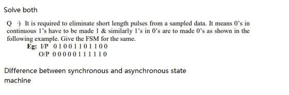 Solve both
Q ) It is required to eliminate short length pulses from a sampled data. It means 0's in
continuous l's have to be made 1 & similarly l's in 0's are to made 0's as shown in the
following example. Give the FSM for the same.
Eg: I/P 01001 101100
O/P 00000111110
Difference between synchronous and asynchronous state
machine
