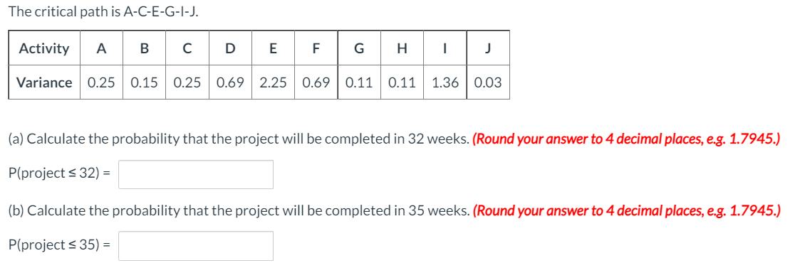 The critical path is A-C-E-G-I-J.
A BCD
Activity
В
F
G H
Variance 0.25 0.15 0.25 0.69 2.25 0.69 | 0.11
0.11
1.36 0.03
(a) Calculate the probability that the project will be completed in 32 weeks. (Round your answer to 4 decimal places, e.g. 1.7945.)
P(project < 32) =
(b) Calculate the probability that the project will be completed in 35 weeks. (Round your answer to 4 decimal places, e.g. 1.7945.)
P(project < 35) =
