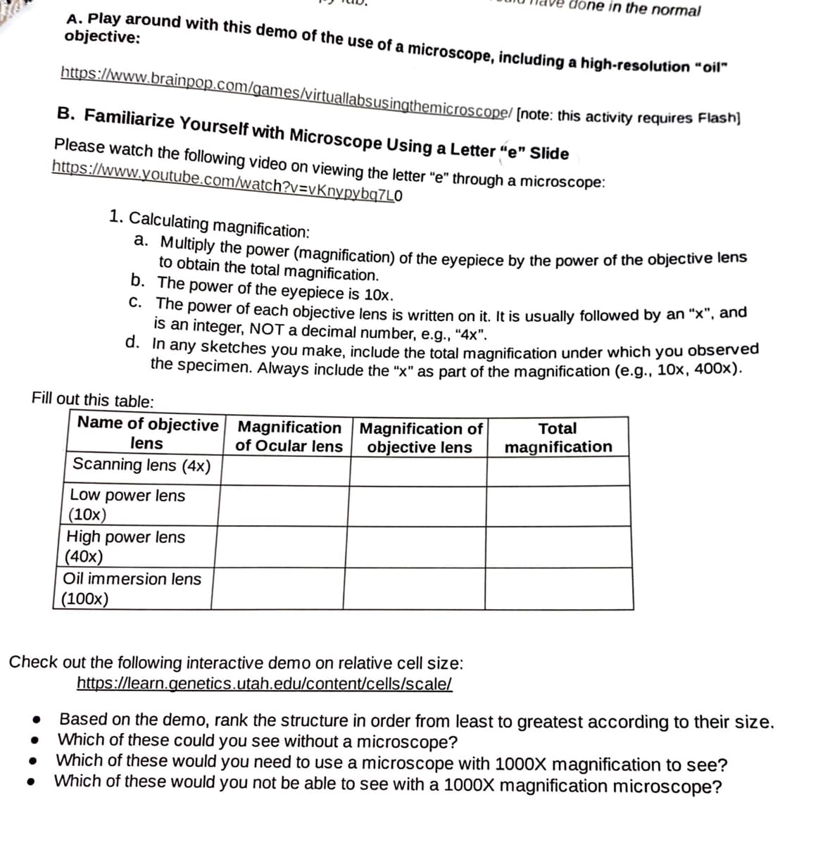 done in the normal
https://www.brainpop.com/games/virtuallabsusingthemicroscope/ [note: this activity requires Flash]
A. Play around with this demo of the use of a microscope, including a high-resolution "oll
objective:
B. Familiarize Yourself with Microscope Using a Letter "e" Slide
Please watch the following video on viewing the letter "e" through a microscope.
https://www.youtube.com/watch?v=vKnypybq7L0
1. Calculating magnification:
d. Muluply the power (magnification) of the evepiece by the power of the objective lens
to obtain the total magnification.
b. The power of the eyepiece is 10x.
C. The power of each objective lens is written on it. It is usually followed by an "x", and
is an integer, NOT a decimal number, e.g., "4x".
d. In any sketches you make, include the total magnification under which you observed
the specimen. Always include the "x" as part of the magnification (e.g., 10x, 400x).
Fill out this table:
Total
Name of objective Magnification Magnification of
of Ocular lens
lens
objective lens
magnification
Scanning lens (4x)
Low power lens
(10x)
High power lens
(40x)
Oil immersion lens
(100x)
Check out the following interactive demo on relative cell size:
https://learn.genetics.utah.edu/content/cells/scale/
Based on the demo, rank the structure in order from least to greatest according to their size.
Which of these could you see without a microscope?
Which of these would you need to use a microscope with 1000X magnification to see?
Which of these would you not be able to see with a 1000X magnification microscope?
