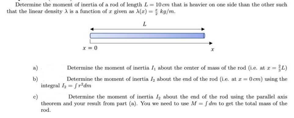 Determine the moment of inertia of a rod of length L = 10 cm that is heavier on one side than the other such
that the linear density A is a function of a given as X(x) = 2 kg/m.
L
a)
b)
c)
x=0
Determine the moment of inertia I, about the center of mass of the rod (i.e. at x = - L)
Determine the moment of inertia I₂ about the end of the rod (i.e. at x = 0 cm) using the
integral I₂ = fr²dm
Determine the moment of inertia I₂ about the end of the rod using the parallel axis
theorem and your result from part (a). You we need to use M = f dm to get the total mass of the
rod.