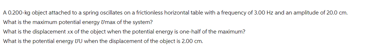 A 0.200-kg object attached to a spring oscillates on a frictionless horizontal table with a frequency of 3.00 Hz and an amplitude of 20.0 cm.
What is the maximum potential energy Umax of the system?
What is the displacement xx of the object when the potential energy is one-half of the maximum?
What is the potential energy UU when the displacement of the object is 2.00 cm.