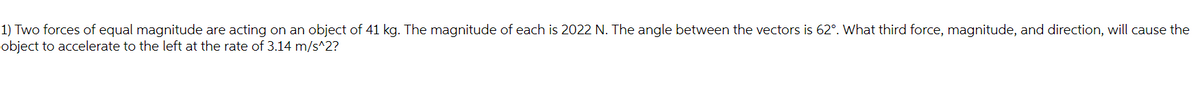 1) Two forces of equal magnitude are acting on an object of 41 kg. The magnitude of each is 2022 N. The angle between the vectors is 62°. What third force, magnitude, and direction, will cause the
object to accelerate to the left at the rate of 3.14 m/s^2?