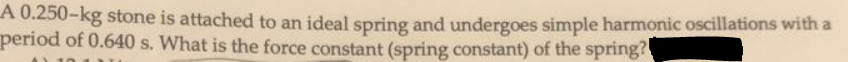 A 0.250-kg stone is attached to an ideal spring and undergoes simple harmonic oscillations with a
period of 0.640 s. What is the force constant (spring constant) of the spring?