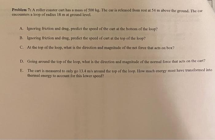 Problem 7: A roller coaster cart has a mass of 500 kg. The car is released from rest at 54 m above the ground. The cari
encounters a loop of radius 18 m at ground level.
A. Ignoring friction and drag, predict the speed of the cart at the bottom of the loop?
B. Ignoring friction and drag, predict the speed of cart at the top of the loop?
C. At the top of the loop, what is the direction and magnitude of the net force that acts on box?
D. Going around the top of the loop, what is the direction and magnitude of the normal force that acts on the cart?
E. The cart is measured to only go 13.4 m/s around the top of the loop. How much energy must have transformed into
thermal energy to account for this lower speed?