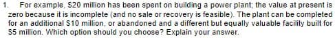 For example, $20 million has been spent on building a power plant; the value at present is
zero because it is incomplete (and no sale or recovery is feasible). The plant can be completed
for an additional $10 million, or abandoned and a different but equally valuable facility built for
$5 million. Which option should you choose? Explain your answer.
1.
