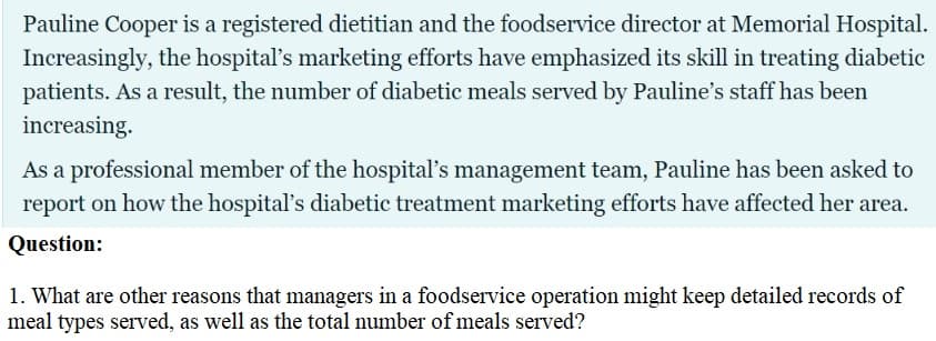 Pauline Cooper is a registered dietitian and the foodservice director at Memorial Hospital.
Increasingly, the hospital's marketing efforts have emphasized its skill in treating diabetic
patients. As a result, the number of diabetic meals served by Pauline's staff has been
increasing.
As a professional member of the hospital's management team, Pauline has been asked to
report on how the hospital's diabetic treatment marketing efforts have affected her area.
Question:
1. What are other reasons that managers in a foodservice operation might keep detailed records of
meal types served, as well as the total number ofmeals served?
