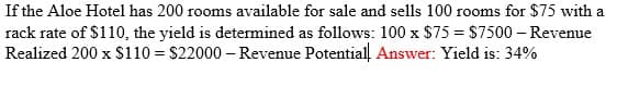 If the Aloe Hotel has 200 rooms available for sale and sells 100 rooms for $75 with a
rack rate of $110, the yield is determined as follows: 100 x $75 = $7500 – Revenue
Realized 200 x $110 = $22000 – Revenue Potential. Answer: Yield is: 34%
