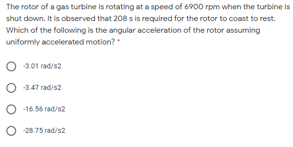 The rotor of a gas turbine is rotating at a speed of 6900 rpm when the turbine is
shut down. It is observed that 208 s is required for the rotor to coast to rest.
Which of the following is the angular acceleration of the rotor assuming
uniformly accelerated motion? *
-3.01 rad/s2
-3.47 rad/s2
-16.56 rad/s2
O -28.75 rad/s2
