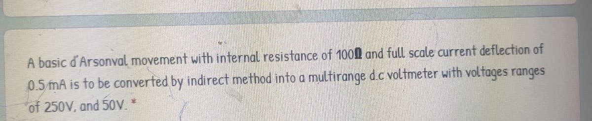 A basic d'Arsonval movement with internal resistance of 1000 and full scale current deflection of
0.5 mA is to be converted by indirect method into a multirange d.c voltmeter with voltages ranges
of 250V, and 50V *
