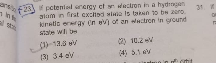 23. If potential energy of an electron in a hydrogen
ansitic
n in the
al stale
31. If
atom in first excited state is taken to be zero,
ra
kinetic energy (in eV) of an electron in ground
state will be
(2) 10.2 eV
(1) 13.6 eV
(4) 5.1 eV
(3) 3.4 eV
otron in nth orbit
