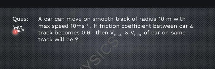 A car can move on smooth track of radius 10 m with
max speed 10ms-1. If friction coefficient between car &
track becomes 0.6 , then V, & Vin of car on same
Ques:
max
track will be ?
