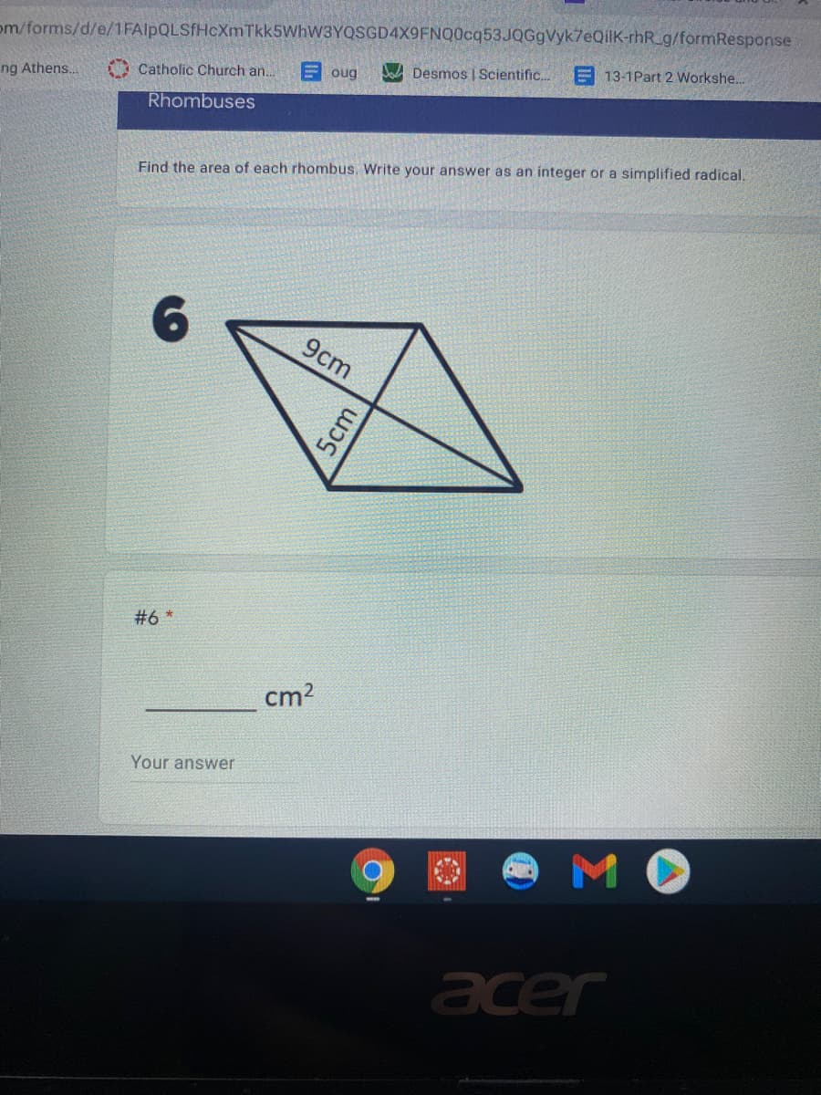 om/forms/d/e/1 FAlpQLSfHcXmTkk5WhW3YQSGD4X9FNQ0cq53JQGgVyk7eQilK-rhR_g/formResponse
E 13-1Part 2 Workshe...
E oug
Dad Desmos | Scientific.
Catholic Church an..
ng Athens..
Rhombuses
Find the area of each rhombus. Write your answer as an integer or a simplified radical.
9cm
*9#
cm2
Your answer
MO
acer
5cm
