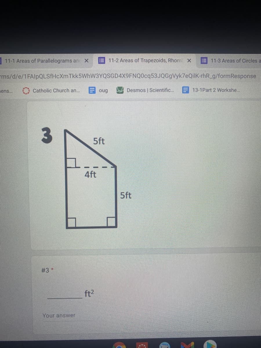 11-1 Areas of Parallelograms an x
!!
11-2 Areas of Trapezoids, Rhom x
E 11-3 Areas of Circles a
ms/d/e/1FAlpQLSfHcXmTkk5WhW3YQSGD4X9FNQ0cq53JQGgVyk7eQilK-rhR_g/formResponse
ens.
Catholic Church an.
oug
A Desmos | Scientific.
13-1Part 2 Workshe..
5ft
4ft
5ft
#3 *
ft2
Your answer
