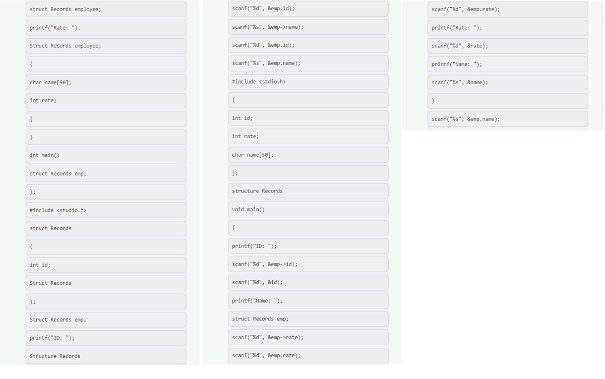 struct Records employee;
scanf ("%d", &emp.id);
scanf("%d", &emp.rate);
printf("Rate: ");
scanf("%s", &emp->name);
printf("Rate: ");
Struct Records employee;
scanf("%d", &emp.id);
scanf("%d", &rate);
{
scanf("%s", &emp.name);
printf("Name: ");
char name[50];
#include <stdio.h>
scanf("%s", &name);
int rate;
{
int id;
scanf ("Xs", &emp.name);
int rate;
int main()
char name[50];
struct Records emp;
};
};
structure Records
#include <studio.h>
void main()
struct Records
{
printf("ID: ");
int id;
scanf ("%d", &emp->id);
Struct Records
scanf ("%d", &id);
);
printf("Name: ");
Struct Records emp;
struct Records emp;
printf("ID: ");
scanf ("%d", &emp->rate);
Structure Records
scanf("%d", &emp.rate);
